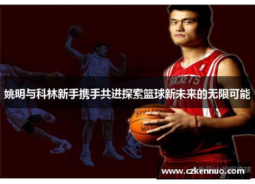 姚明与科林新手携手共进探索篮球新未来的无限可能