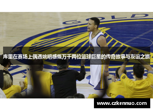 库里在赛场上偶遇姚明感慨万千两位篮球巨星的传奇故事与友谊之旅
