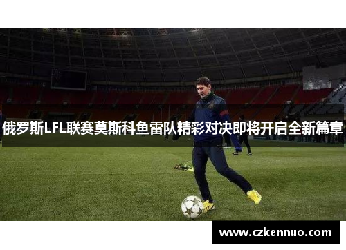 俄罗斯LFL联赛莫斯科鱼雷队精彩对决即将开启全新篇章