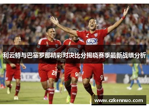 利云特与巴塞罗那精彩对决比分揭晓赛季最新战绩分析