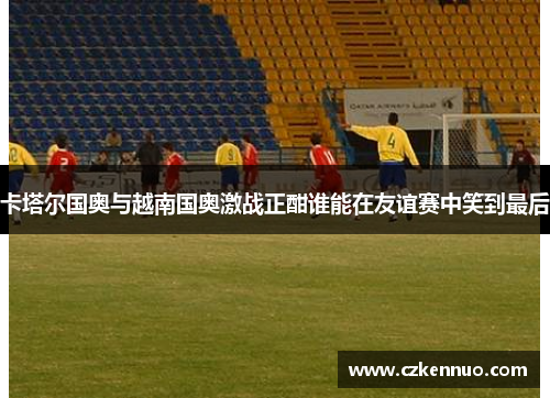 卡塔尔国奥与越南国奥激战正酣谁能在友谊赛中笑到最后