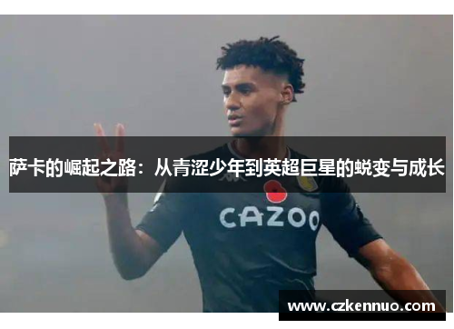 萨卡的崛起之路：从青涩少年到英超巨星的蜕变与成长