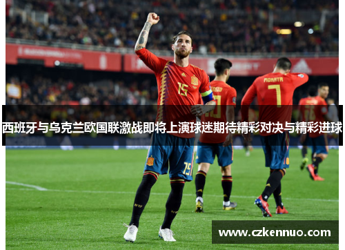 西班牙与乌克兰欧国联激战即将上演球迷期待精彩对决与精彩进球